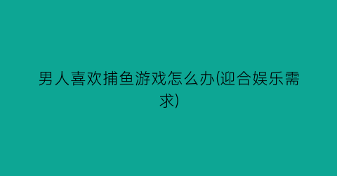 “男人喜欢捕鱼游戏怎么办(迎合娱乐需求)