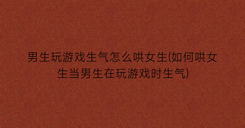 “男生玩游戏生气怎么哄女生(如何哄女生当男生在玩游戏时生气)