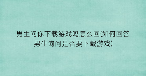 “男生问你下载游戏吗怎么回(如何回答男生询问是否要下载游戏)