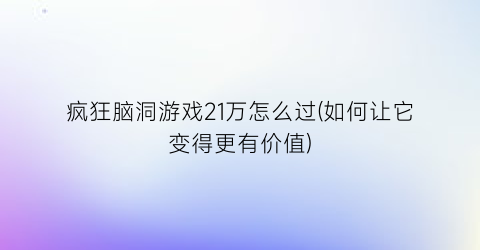 “疯狂脑洞游戏21万怎么过(如何让它变得更有价值)