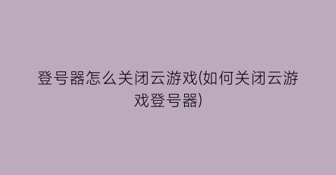 登号器怎么关闭云游戏(如何关闭云游戏登号器)