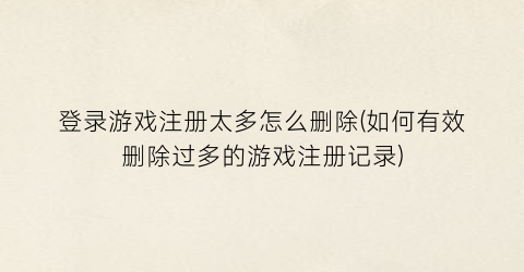 登录游戏注册太多怎么删除(如何有效删除过多的游戏注册记录)