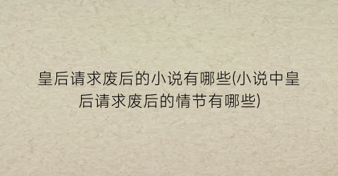 皇后请求废后的小说有哪些(小说中皇后请求废后的情节有哪些)
