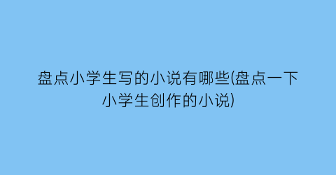 盘点小学生写的小说有哪些(盘点一下小学生创作的小说)