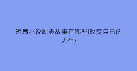 短篇小说励志故事有哪些(改变自己的人生)