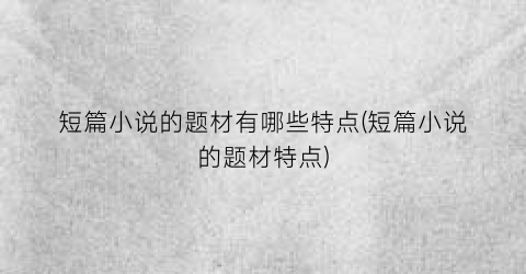 短篇小说的题材有哪些特点(短篇小说的题材特点)