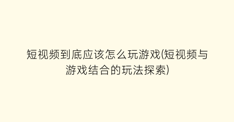 “短视频到底应该怎么玩游戏(短视频与游戏结合的玩法探索)