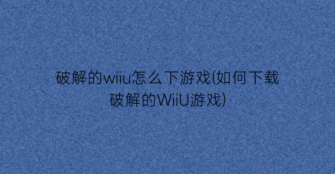 “破解的wiiu怎么下游戏(如何下载破解的WiiU游戏)