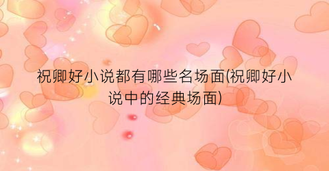 祝卿好小说都有哪些名场面(祝卿好小说中的经典场面)