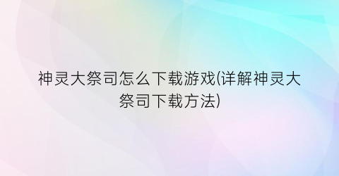 神灵大祭司怎么下载游戏(详解神灵大祭司下载方法)