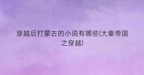 穿越后打蒙古的小说有哪些(大秦帝国之穿越)