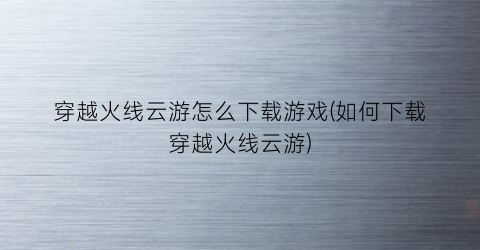 “穿越火线云游怎么下载游戏(如何下载穿越火线云游)