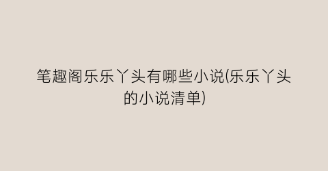 笔趣阁乐乐丫头有哪些小说(乐乐丫头的小说清单)