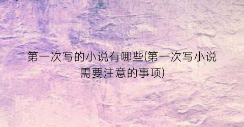 第一次写的小说有哪些(第一次写小说需要注意的事项)