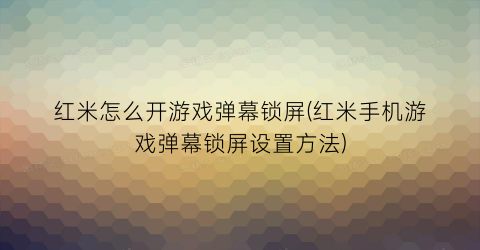 红米怎么开游戏弹幕锁屏(红米手机游戏弹幕锁屏设置方法)