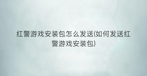 红警游戏安装包怎么发送(如何发送红警游戏安装包)