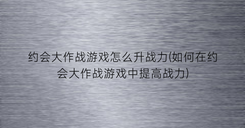 “约会大作战游戏怎么升战力(如何在约会大作战游戏中提高战力)