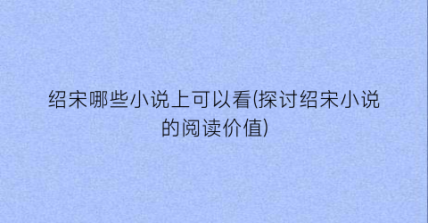 绍宋哪些小说上可以看(探讨绍宋小说的阅读价值)