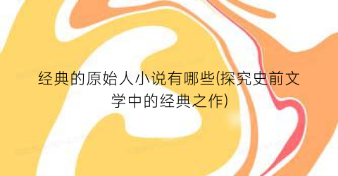 经典的原始人小说有哪些(探究史前文学中的经典之作)