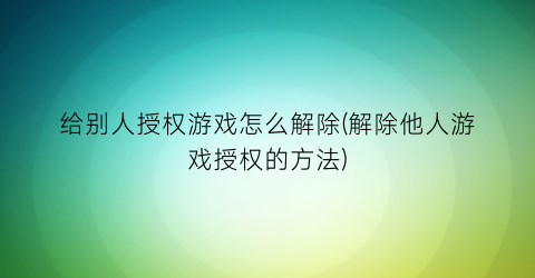 “给别人授权游戏怎么解除(解除他人游戏授权的方法)