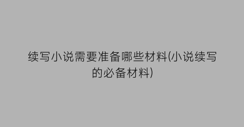 续写小说需要准备哪些材料(小说续写的必备材料)