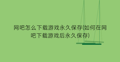 “网吧怎么下载游戏永久保存(如何在网吧下载游戏后永久保存)