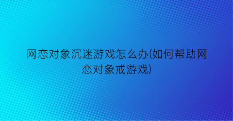 网恋对象沉迷游戏怎么办(如何帮助网恋对象戒游戏)