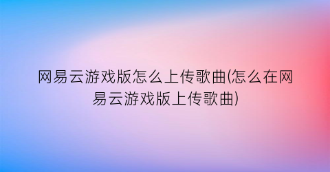 “网易云游戏版怎么上传歌曲(怎么在网易云游戏版上传歌曲)