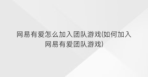 “网易有爱怎么加入团队游戏(如何加入网易有爱团队游戏)