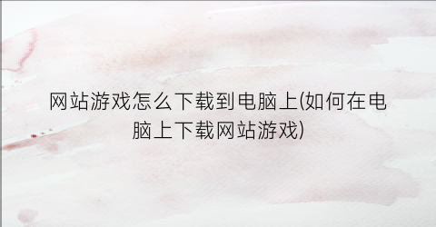 网站游戏怎么下载到电脑上(如何在电脑上下载网站游戏)