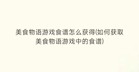 美食物语游戏食谱怎么获得(如何获取美食物语游戏中的食谱)