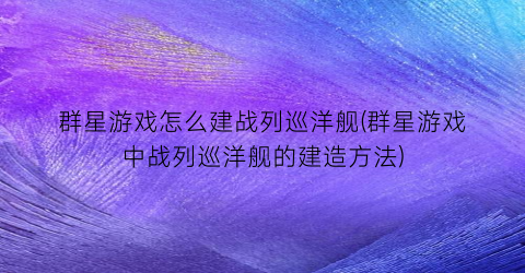 群星游戏怎么建战列巡洋舰(群星游戏中战列巡洋舰的建造方法)