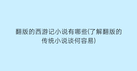 翻版的西游记小说有哪些(了解翻版的传统小说谈何容易)
