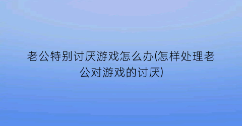 老公特别讨厌游戏怎么办(怎样处理老公对游戏的讨厌)