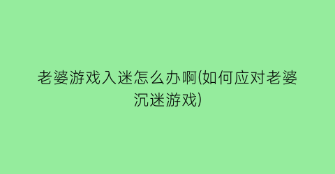 老婆游戏入迷怎么办啊(如何应对老婆沉迷游戏)