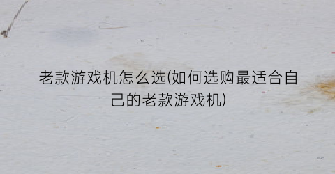 “老款游戏机怎么选(如何选购最适合自己的老款游戏机)