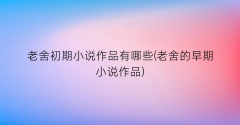 老舍初期小说作品有哪些(老舍的早期小说作品)