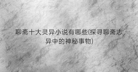 聊斋十大灵异小说有哪些(探寻聊斋志异中的神秘事物)
