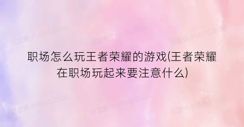 职场怎么玩王者荣耀的游戏(王者荣耀在职场玩起来要注意什么)