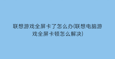 “联想游戏全屏卡了怎么办(联想电脑游戏全屏卡顿怎么解决)