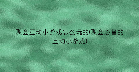 “聚会互动小游戏怎么玩的(聚会必备的互动小游戏)