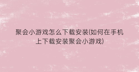 聚会小游戏怎么下载安装(如何在手机上下载安装聚会小游戏)