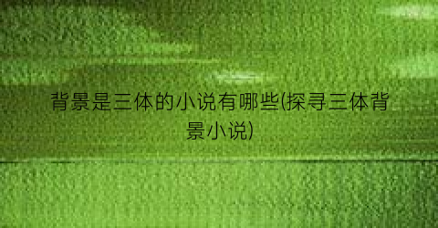 背景是三体的小说有哪些(探寻三体背景小说)