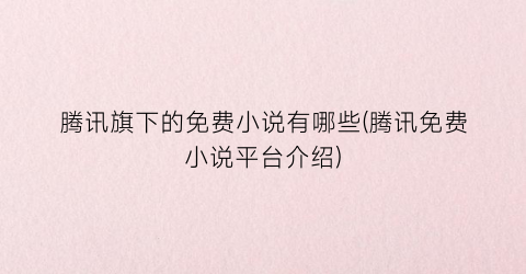 腾讯旗下的免费小说有哪些(腾讯免费小说平台介绍)