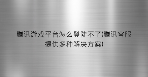 “腾讯游戏平台怎么登陆不了(腾讯客服提供多种解决方案)