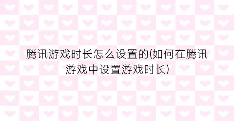 腾讯游戏时长怎么设置的(如何在腾讯游戏中设置游戏时长)