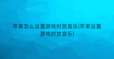 苹果怎么设置游戏时放音乐(苹果设置游戏时放音乐)