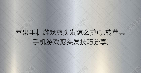 苹果手机游戏剪头发怎么剪(玩转苹果手机游戏剪头发技巧分享)