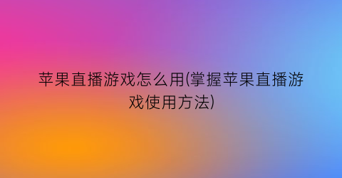 苹果直播游戏怎么用(掌握苹果直播游戏使用方法)