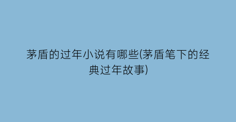 茅盾的过年小说有哪些(茅盾笔下的经典过年故事)